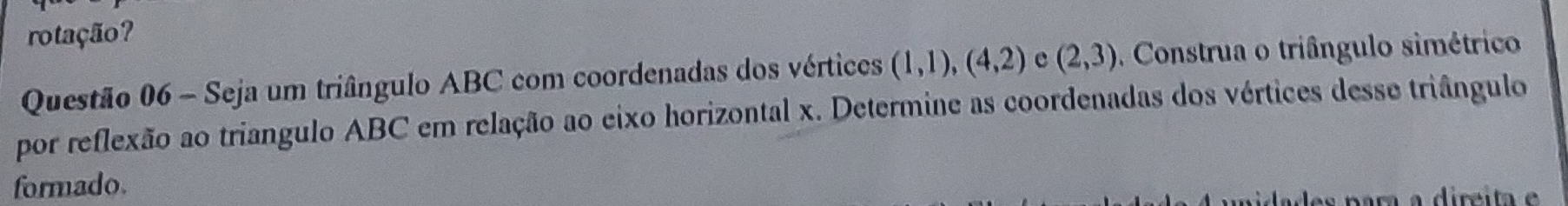 rotação? 
Questão 06 - Seja um triângulo ABC com coordenadas dos vértices (1,1),(4,2) e (2,3) Construa o triângulo simétrico 
por reflexão ao triangulo ABC em relação ao eixo horizontal x. Determine as coordenadas dos vértices desse triângulo 
formado.