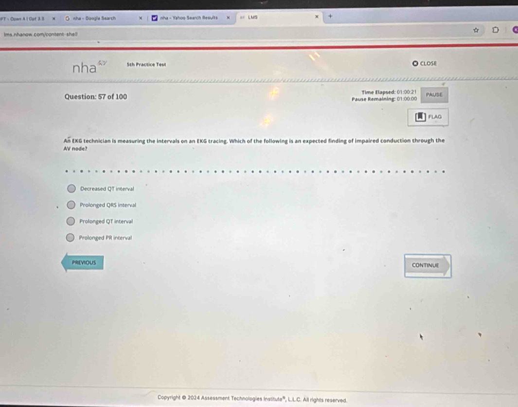 Open A i Gpf 3.5 nha - Doogle Search nha - Yahoo Search Results LMS
+
ims.nhanow.com/content-shell
nha^ 5th Practice Test CLOSE
Question: 57 of 100 Time Elapsed: 01:00:21 PAUSE
Pause Remaining: 01:00:00
FLAG
An EKG technician is measuring the intervals on an EKG tracing. Which of the following is an expected finding of impaired conduction through the
AV node?
Decreased QT interval
Prolonged QRS interval
Prolonged QT interval
Prolonged PR interval
PREVIOUS continue
Copyright @ 2024 Assessment Technologies Institute®, L.L.C. All rights reserved.