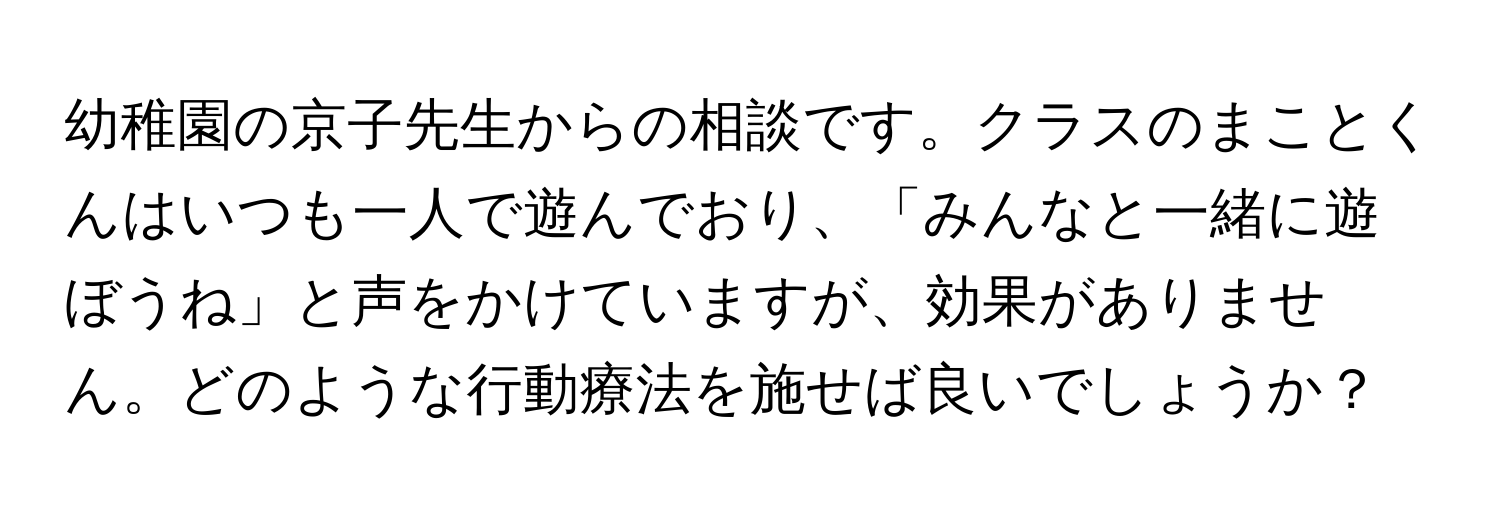 幼稚園の京子先生からの相談です。クラスのまことくんはいつも一人で遊んでおり、「みんなと一緒に遊ぼうね」と声をかけていますが、効果がありません。どのような行動療法を施せば良いでしょうか？