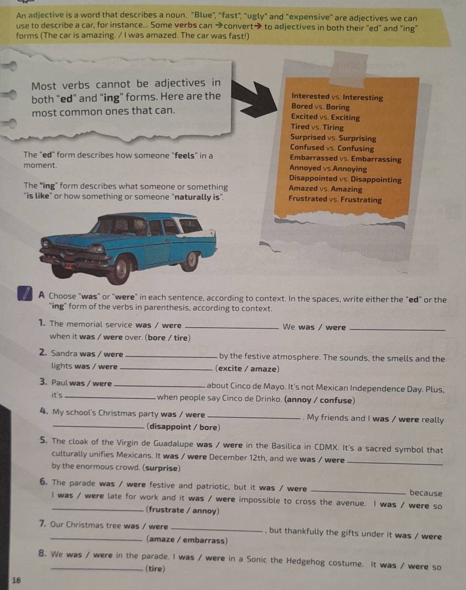 An adjective is a word that describes a noun. "Blue", "fast", "ugly" and "expensive" are adjectives we can
use to describe a car, for instance... Some verbs can →convert→ to adjectives in both their "ed" and “ing"
forms (The car is amazing. / I was amazed. The car was fast!)
Most verbs cannot be adjectives in
both “ed” and “ing” forms. Here are the
Interested vs. Interesting
most common ones that can.
Bored vs. Boring
Excited vs. Exciting
Tired vs. Tiring
Surprised vs. Surprising
Confused vs. Confusing
The “ed” form describes how someone “feels” in a Embarrassed vs. Embarrassing
moment. Annoyed vs.Annoying
Disappointed vs. Disappointing
The “ing” form describes what someone or something
Amazed vs. Amazing
“is like" or how something or someone “naturally is”. Frustrated vs. Frustrating
A Choose "was" or "were” in each sentence, according to context. In the spaces, write either the "ed" or the
“ing” form of the verbs in parenthesis, according to context.
1. The memorial service was / were _We was / were_
when it was / were over. (bore / tire)
2. Sandra was / were _by the festive atmosphere. The sounds, the smells and the
lights was / were_ (excite / amaze)
3. Paul was / were _about Cinco de Mayo. It's not Mexican Independence Day. Plus,
it's _when people say Cinco de Drinko. (annoy / confuse)
4. My school's Christmas party was / were _. My friends and I was / were really
_(disappoint / bore)
5. The cloak of the Virgin de Guadalupe was / were in the Basilica in CDMX. It's a sacred symbol that
culturally unifies Mexicans. It was / were December 12th, and we was / were_
by the enormous crowd. (surprise)
6. The parade was / were festive and patriotic, but it was / were _because
I was / were late for work and it was / were impossible to cross the avenue. I was / were so
(frustrate / annoy)
7. Our Christmas tree was / were _, but thankfully the gifts under it was / were
(amaze / embarrass)
8. We was / were in the parade. I was / were in a Sonic the Hedgehog costume. It was / were so
(tire)
18