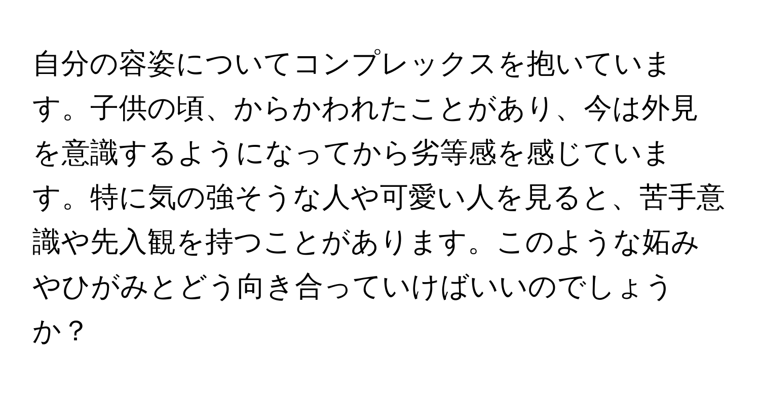 自分の容姿についてコンプレックスを抱いています。子供の頃、からかわれたことがあり、今は外見を意識するようになってから劣等感を感じています。特に気の強そうな人や可愛い人を見ると、苦手意識や先入観を持つことがあります。このような妬みやひがみとどう向き合っていけばいいのでしょうか？