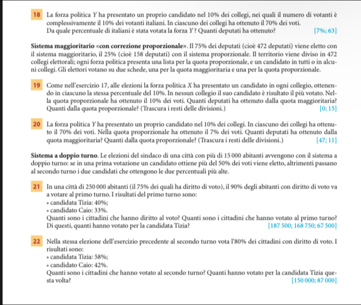 La forza politica Y ha presentato un proprio candidato nel 10% dei collegi, nei quali il numero di votanti è
complessivamente il 10% dei votanti italiani. In ciascuno dei collegi ha ottenuto il 70% dei voti.
Da quale percentuale di italiani è stata votata la forza Y? Quanti deputati ha ottenuto? [7% ;63]
Sistema maggioritario «con correzione proporzionale». Il 75% dei deputati (cioè 472 deputati) viene eletto con
il sistema maggioritario, il 25% (cioè 158 deputati) con il sistema proporzionale. Il territorio viene diviso in 472
collegi elettorali; ogni forza politica presenta una lista per la quota proporzionale, e un candidato in tutti o in alcu-
ni collegi. Gli elettori votano su due schede, una per la quota maggioritaria e una per la quota proporzionale.
19 Come nell’esercizio 17, alle elezioni la forza politica X ha presentato un candidato in ogni collegio, ottenen-
do in ciascuno la stessa percentuale del 10%. In nessun collegio il suo candidato è risultato il più votato. Nel-
la quota proporzionale ha ottenuto il 10% dei voti. Quanti deputati ha ottenuto dalla quota maggioritaria?
Quanti dalla quota proporzionale? (Trascura i resti delle divisioni.) [0:15]
20 La forza politica Y ha presentato un proprio candidato nel 10% dei collegi. In ciascuno dei collegi ha ottenu-
to il 70% dei voti. Nella quota proporzionale ha ottenuto il 7% dei voti. Quanti deputati ha ottenuto dalla
quota maggioritaria? Quanti dalla quota proporzionale? (Trascura i resti delle divisioni.) [47;11]
Sistema a doppio turno. Le elezioni del sindaco di una città con più di 15 000 abitanti avvengono con il sistema a
doppio turno: se in una prima votazione un candidato ottiene più del 50% dei voti viene eletto, altrimenti passano
al secondo turno i due candidati che ottengono le due percentuali più alte.
21 In una città di 250 000 abitanti (il 75% dei quali ha diritto di voto), il 90% degli abitanti con diritto di voto va
a votare al primo turno. I risultati del primo turno sono:
* candidata Tizia: 40%;
* candidato Caio: 33%.
Quanti sono i cittadini che hanno diritto al voto? Quanti sono i cittadini che hanno votato al primo turno?
Di questi, quanti hanno votato per la candidata Tizia? [187 500; 168 750; 67 500]
22 Nella stessa elezione dell’esercizio precedente al secondo turno vota l’80% dei cittadini con diritto di voto. I
risultati sono:
* candidata Tizia: 58%;
* candidato Caio: 42%.
Quanti sono i cittadini che hanno votato al secondo turno? Quanti hanno votato per la candidata Tizia que-
sta volta? [ 150 000; 87 000 ]