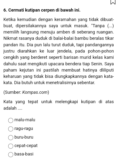 Cermati kutipan cerpen di bawah ini.
Ketika kemudian dengan keramahan yang tidak dibuat-
buat, dipersilakannya saya untuk masuk. "Tanpa (...)
memilih langsung menuju amben di seberang ruangan.
Nikmat rasanya duduk di balai-balai bambu beralas tikar
pandan itu. Dia pun lalu turut duduk, tapi pandangannya
justru diarahkan ke luar jendela, pada pohon-pohon
cengkih yang berderet seperti barisan murid kelas kami
dahulu saat mengikuti upacara bendera tiap Senin. Saya
paham kejutan ini pastilah membuat hatinya dliliputi
keharuan yang tidak bisa diungkapkannya dengan kata-
kata. Dia butuh untuk menetralisirnya sebentar.
(Sumber: Kompas.com)
Kata yang tepat untuk melengkapi kutipan di atas
adalah ....
malu-malu
ragu-ragu
buru-buru
cepat-cepat
basa-basi