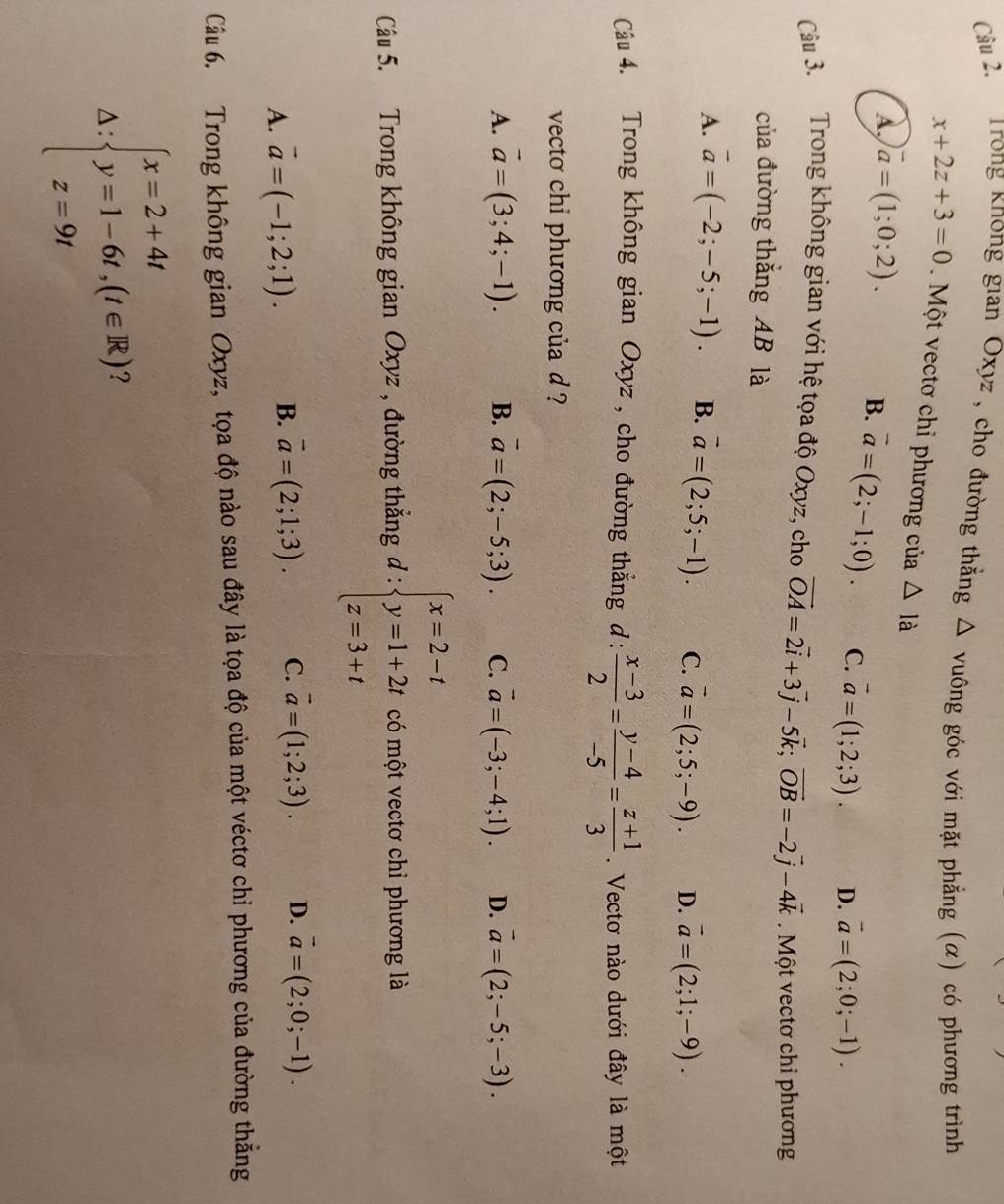 âu 2.  Trong không gian Oxyz , cho đường thẳng Δ vuông góc với mặt phẳng (α) có phương trình
x+2z+3=0 Một vectơ chỉ phương của △ Idot a
A, vector a=(1;0;2). B. vector a=(2;-1;0). C. vector a=(1;2;3). D. vector a=(2;0;-1).
Câu 3. Trong không gian với hệ tọa độ Oxyz, cho vector OA=2vector i+3vector j-5vector k;vector OB=-2vector j-4vector k Một vectơ chỉ phương
của đường thắng AB là
A. vector a=(-2;-5;-1). B. overline a=(2;5;-1). C. vector a=(2;5;-9). D. vector a=(2;1;-9).
Câu 4. Trong không gian Oxyz , cho đường thẳng d:  (x-3)/2 = (y-4)/-5 = (z+1)/3 . Vectơ nào dưới đây là một
vecto chi phương của d ?
A. vector a=(3;4;-1). B. overline a=(2;-5;3). C. vector a=(-3;-4;1). D. vector a=(2;-5;-3).
Câu 5. Trong không gian Oxyz , đường thẳng đ : beginarrayl x=2-t y=1+2t z=3+tendarray. có một vectơ chỉ phương là
A. vector a=(-1;2;1). B. vector a=(2;1;3). C. vector a=(1;2;3). D. vector a=(2;0;-1).
Câu 6. Trong không gian Oxyz, tọa độ nào sau đây là tọa độ của một véctơ chỉ phương của đường thẳng^(beginarray)l x=2+4t y=1-6t,(t∈ R) z=9tendarray.