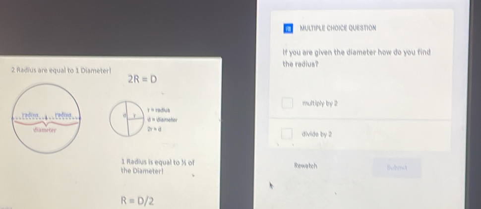 QUESTION
If you are given the diameter how do you find
the radius?
2 Radius are equal to 1 Diameter!
2R=D
multiply by 2
divide by 2
1 Radius is equal to ½ of Rewatch
the Diameter! Submit
R=D/2