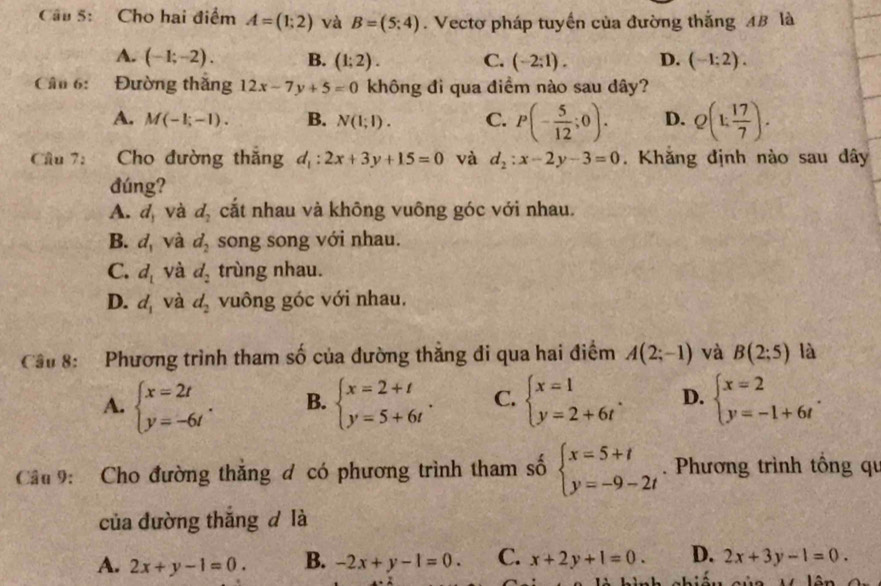 Cho hai điểm A=(1;2) và B=(5:4). Vectơ pháp tuyến của đường thắng AB là
A. (-1;-2). B. (1;2). C. (-2;1). D. (-1:2).
Câu 6: Đường thăng 12x-7y+5=0 không đi qua điềm nào sau dây?
A. M(-1;-1). B. N(1;1). C. P(- 5/12 ;0). D. Q(1; 17/7 ).
Câu 7: Cho đường thăng d_1:2x+3y+15=0 và d_2:x-2y-3=0. Khăng định nào sau dây
đúng?
A. d, và d_2 cắt nhau và không vuông góc với nhau.
B. d_1 và d_2 song song với nhau.
C. d_1 và d_2 trùng nhau.
D. d_1 và d_2 vuông góc với nhau.
Cầu 8:  Phương trình tham số của đường thẳng đi qua hai điểm A(2;-1) và B(2;5) là
A. beginarrayl x=2t y=-6tendarray. . B. beginarrayl x=2+t y=5+6tendarray. . C. beginarrayl x=1 y=2+6tendarray. . D. beginarrayl x=2 y=-1+6tendarray. .
Cầu 9: Cho đường thắng đ có phương trình tham số beginarrayl x=5+t y=-9-2tendarray..  Phương trình tông qu
của đường thắng d là
A. 2x+y-1=0. B. -2x+y-1=0. C. x+2y+1=0. D. 2x+3y-1=0.
13n