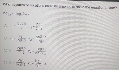 Which system of equations could be graphed to solve the equation below?
log _0.5x-log _32+x
y_1= (log 0.5)/x , y_2= log 3/2+x 
y_1= log x/log 0.5 . y_2= (log 2+x)/log 3 
y_1= (log 0.5)/log 3 , y_2= log x/log 2+x 
y_1= log x/log 0.5 . y_2- log 2/log 3 +x