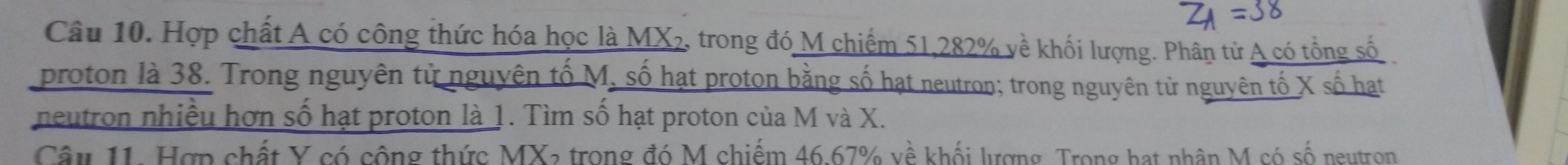 Hợp chất A có công thức hóa học là MX₂, trong đó M chiếm 51, 282% về khối lượng. Phân tử A có tổng số 
proton là 38. Trong nguyên tử nguyên tố M, số hạt proton bằng số hạt neutron; trong nguyên tử nguyên tố X số hạt 
neutron nhiều hơn số hạt proton là 1. Tìm số hạt proton của M và X. 
Câu 11. Hợp chất Y có công thức MX2 trong đó M chiếm 46.67% về khối lượng. Trong hạt nhân M có số neutron