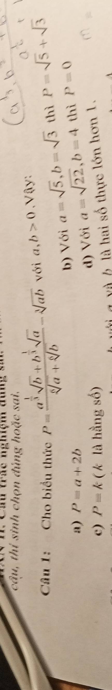 Cầu trác nghệm đùng sn
câu, thí sinh chọn đúng hoặc sai.
Câu 1: Cho biểu thức P=frac a^(frac 1)3sqrt(b)+b^(frac 1)3sqrt(a)sqrt[6](a)+sqrt[6](b)-sqrt[3](ab) với a, b>0, sqrt(a)y : 
b) Với a=sqrt(5), b=sqrt(3) thì P=sqrt(5)+sqrt(3)
a) P=a+2b
d) Với a=sqrt(22), b=4 thì P=0
c) Pequiv k ( k là hằng số)
l Y à b là hai số thực lớn hơn 1.