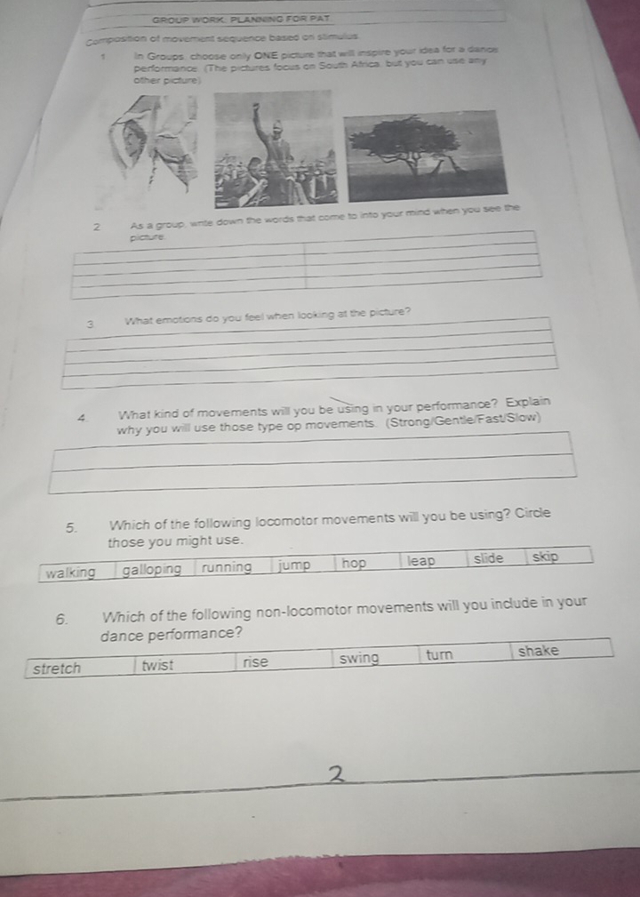 GROUP WORK: PLANNING FOR PAT 
Composition of movement sequence based on stimulus 
1 In Groups, choose only ONE picture that will inspire your idea for a danos 
performance. (The pictures focus on South Africa, but you can use any 
other picture) 
s a group, wite down the words that come to into your mind when you 
3 What emotions do you feel when looking at the picture? 
4. What kind of movements will you be using in your performance? Explain 
why you will use those type op movements. (Strong/Gentle/Fast/Slow) 
5. Which of the following locomotor movements will you be using? Circle 
se 
6. Which of the following non-locomotor movements will you include in your 
e?