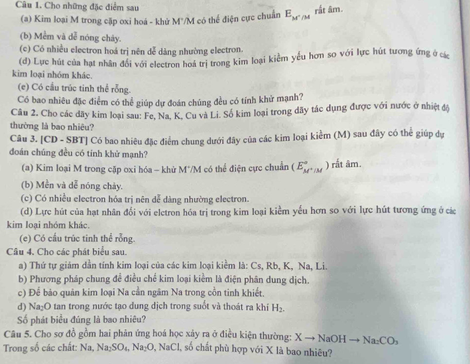 Cho những đặc điểm sau
(a) Kim loại M trong cặp oxi hoá - khử M*/M có thế điện cực chuẩn E_M^+/M rất âm.
(b) Mềm và dễ nóng chảy.
(c) Có nhiều electron hoá trị nên dễ dàng nhường electron.
(d) Lực hút của hạt nhân đối với electron hoá trị trong kim loại kiềm yếu hơn so với lực hút tương ứng ở các
kim loại nhóm khác.
(e) Có cầu trúc tinh thể rỗng.
Có bao nhiêu đặc điểm có thể giúp dự đoán chúng đều có tính khử mạnh?
Câu 2. Cho các dãy kim loại sau: Fe, Na, K, Cu và Li. Số kim loại trong dãy tác dụng được với nước ở nhiệt độ
thường là bao nhiêu?
Câu 3. [CD - SBT] Có bao nhiêu đặc điểm chung dưới đây của các kim loại kiểm (M) sau đây có thể giúp dự
đoán chúng đều có tính khử mạnh?
(a) Kim loại M trong cặp oxi hóa - khử M*/M có thể điện cực chuẩn (E_M^+/M° ) rất âm.
(b) Mền và dễ nóng chảy.
(c) Có nhiều electron hóa trị nên dễ dàng nhường electron.
(d) Lực hút của hạt nhân đối với elctron hóa trị trong kim loại kiểm yếu hơn so với lực hút tương ứng ở các
kim loại nhóm khác.
(e) Có cấu trúc tinh thể rỗng.
Câu 4. Cho các phát biểu sau.
a) Thứ tự giảm dần tính kim loại của các kim loại kiềm là: Cs, Rb, K, Na, Li.
b) Phương pháp chung để điều chế kim loại kiểm là điện phân dung dịch.
c) Để bảo quản kim loại Na cần ngâm Na trong cồn tinh khiết.
d) Na_2O tan trong nước tạo dung dịch trong suốt và thoát ra khí H_2.
Số phát biểu đúng là bao nhiêu?
Câu 5. Cho sơ đồ gồm hai phản ứng hoá học xảy ra ở điều kiện thường: X Xto NaOHto Na_2CO_3
Trong số các chất: Na, Na_2SO_4,Na_2O,NaCl , số chất phù hợp với X là bao nhiêu?