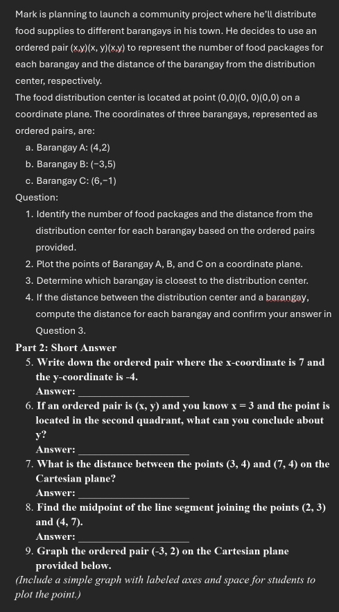 Mark is planning to launch a community project where he’ll distribute 
food supplies to different barangays in his town. He decides to use an 
ordered pair x,y)(z V ) (x,y) to represent the number of food packages for 
each barangay and the distance of the barangay from the distribution 
center, respectively. 
The food distribution center is located at point (0,0)(0,0)(0,0) on a 
coordinate plane. The coordinates of three barangays, represented as 
ordered pairs, are: 
a. Barangay A:(4,2)
b. Barangay B:(-3,5)
c. Barangay C:(6,-1)
Question: 
1. Identify the number of food packages and the distance from the 
distribution center for each barangay based on the ordered pairs 
provided. 
2. Plot the points of Barangay A, B, and C on a coordinate plane. 
3. Determine which barangay is closest to the distribution center. 
4. If the distance between the distribution center and a barangay, 
compute the distance for each barangay and confirm your answer in 
Question 3. 
Part 2: Short Answer 
5. Write down the ordered pair where the x-coordinate is 7 and 
the y-coordinate is -4. 
Answer:_ 
6. If an ordered pair is (x,y) and you know x=3 and the point is 
located in the second quadrant, what can you conclude about
y? 
Answer:_ 
7. What is the distance between the points (3,4) and (7,4) on the 
Cartesian plane? 
Answer:_ 
8. Find the midpoint of the line segment joining the points (2,3)
and (4,7). 
Answer:_ 
9. Graph the ordered pair (-3,2) on the Cartesian plane 
provided below. 
(Include a simple graph with labeled axes and space for students to 
plot the point.)
