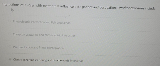 Interactions of X -Rays with matter that influence both patient and occupational worker exposure include:
Photoelectric interaction and Pair production
Compton scattering and photoelectric interaction
Pair production and Photodisintegration
Classic coherent scattering and photoelectric interaction