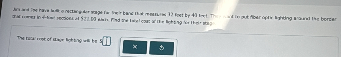 Jim and Joe have built a rectangular stage for their band that measures 32 feet by 40 feet. They want to put fiber optic lighting around the border 
that comes in 4-foot sections at $21.00 each. Find the total cost of the lighting for their stage 
The total cost of stage lighting will be 
×