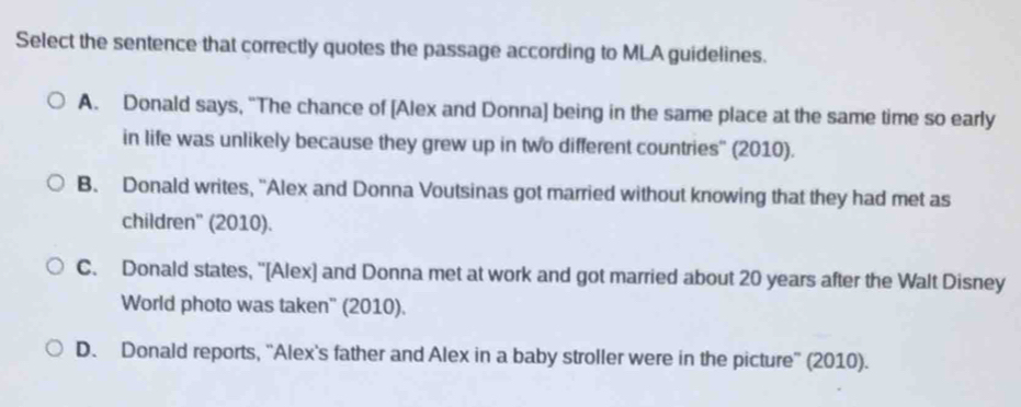 Select the sentence that correctly quotes the passage according to MLA guidelines.
A. Donald says, “The chance of [Alex and Donna] being in the same place at the same time so early
in life was unlikely because they grew up in two different countries'' (2010).
B. Donald writes, 'Alex and Donna Voutsinas got married without knowing that they had met as
children'' (2010).
C. Donald states, '[Alex] and Donna met at work and got married about 20 years after the Walt Disney
World photo was taken'' (2010).
D. Donald reports, “Alex's father and Alex in a baby stroller were in the picture” (2010).