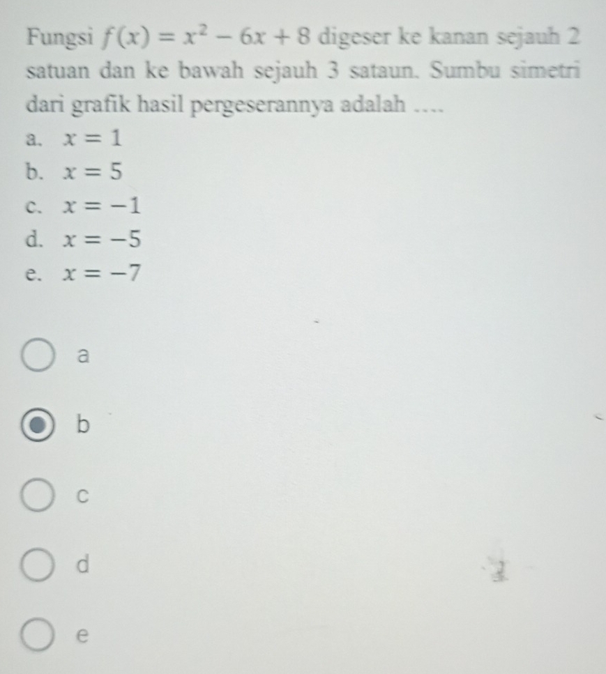 Fungsi f(x)=x^2-6x+8 digeser ke kanan sejauh 2
satuan dan ke bawah sejauh 3 sataun. Sumbu simetri
dari grafik hasil pergeserannya adalah ....
a. x=1
b. x=5
C. x=-1
d. x=-5
e. x=-7
a
b
C
d
e