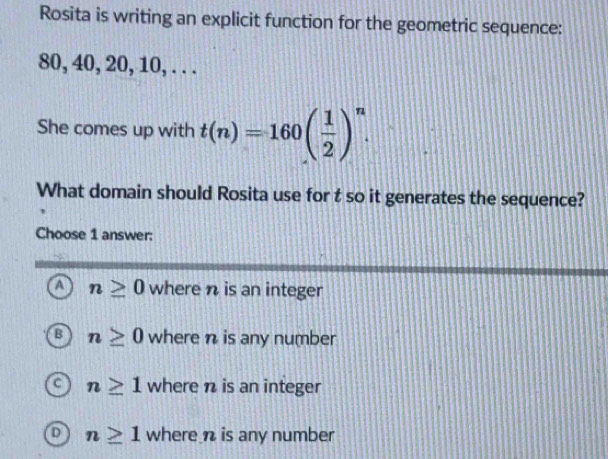 Rosita is writing an explicit function for the geometric sequence:
80, 40, 20, 10, . . .
She comes up with t(n)=160( 1/2 )^n. 
What domain should Rosita use for t so it generates the sequence?
Choose 1 answer:
a n≥ 0 where n is an integer
B n≥ 0 where n is any number
n≥ 1 where n is an integer
D n≥ 1 where n is any number