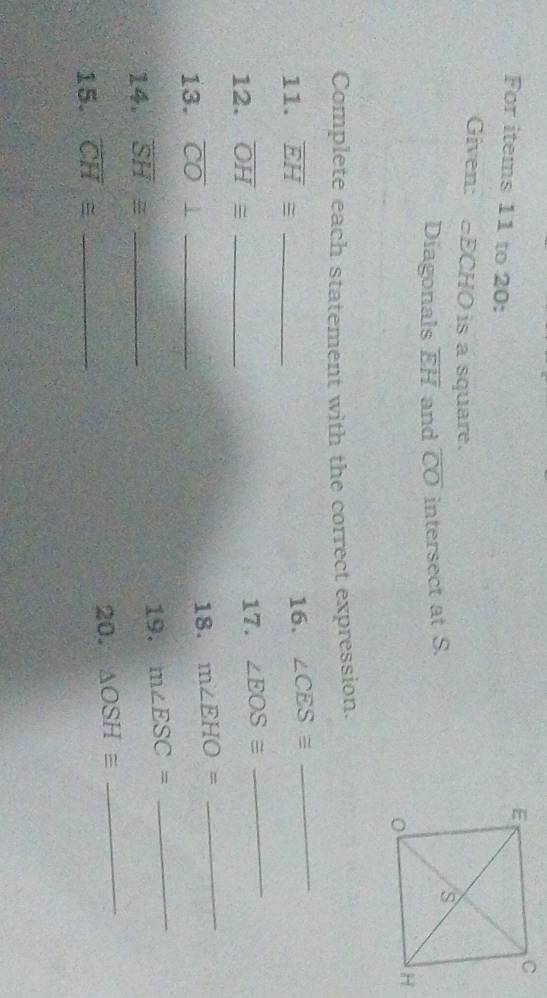 For items 11 to 20: 
Given: ECHO is a square. 
Diagonals overline EH and overline CO intersect at S. 
Complete each statement with the correct expression. 
11. overline EH≌ _16. ∠ CES≌
_ 
12. overline OH≌ _17. ∠ EOS≌
_ 
18. 
13. overline CO⊥ _ m∠ EHO=
_ 
14. overline SH≌ _19. m∠ ESC= _ 
15. overline CH≌ _20. △ OSH≌ _