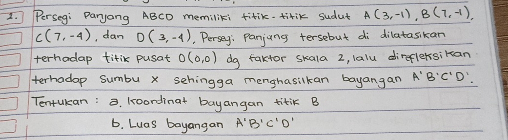 Perseg: Paryang ABCD memiliki fitik-titik sudut A(3,-1), B(7,-1),
C(7,-4) , dan D(3,-4) , Perseg: Panjung tersebut di dilatasikan 
terhadap titik pusat O(0,0) dg faktor skala 2, lalu direflersikan 
terhadap sumbu x sehingga menghasilkan bayangan A'B'C'D'
Tentukan: . koordinat bayangan titik B
b. Luas bayangan A'B'C'D'