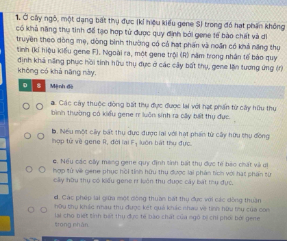 Ở cây ngô, một dạng bất thụ đực (kí hiệu kiểu gene S) trong đó hạt phấn không
có khả năng thụ tinh để tạo hợp tử được quy định bởi gene tế bào chất và di
truyền theo dòng mẹ, dòng bình thường có cả hạt phấn và noãn có khả năng thụ
tinh (kỉ hiệu kiểu gene F). Ngoài ra, một gene trội (R) năm trong nhân tế bào quy
định khả năng phục hồi tính hữu thụ đực ở các cây bất thụ, gene lặn tương ứng (r)
không có khả năng này.
D s Mệnh đề
a. Các cây thuộc dòng bất thụ đực được lai với hạt phần từ cây hữu thụ
bình thường có kiểu gene rr luôn sinh ra cây bất thụ đực.
b. Nếu một cây bất thụ đực được lai với hạt phẩn từ cây hữu thụ đồng
hợp tử về gene R, đời lai F_1 luôn bất thụ đực.
c. Nếu các cây mang gene quy định tính bất thụ đực tế bào chất và di
hợp tử về gene phục hồi tính hữu thụ được lai phân tích với hạt phần từ
cây hữu thụ có kiểu gene rr luôn thu được cây bắt thụ đực.
đ. Các phép lai giữa một dòng thuần bất thụ đực với các dòng thuần
hữu thụ khác nhau thu được kết quả khác nhau về tính hữu thụ của con
lai cho biết tính bất thụ đực tế bào chất của ngô bị chi phối bởi gene
trong nhân