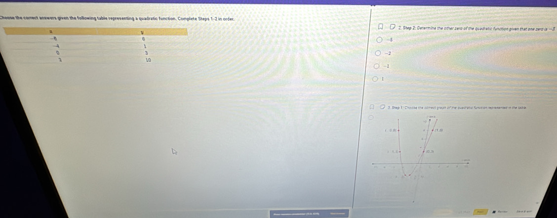 Choose the correct answers given the following table representing a quadratic function. Complete Steps 1-2 in order.
2. Step 2: Determine the other zero of the quadratic function given that one zero is —3
-5
-2
-1
1
3. Step 1: Choose the correct graph of the quedratic function represented in the tabl