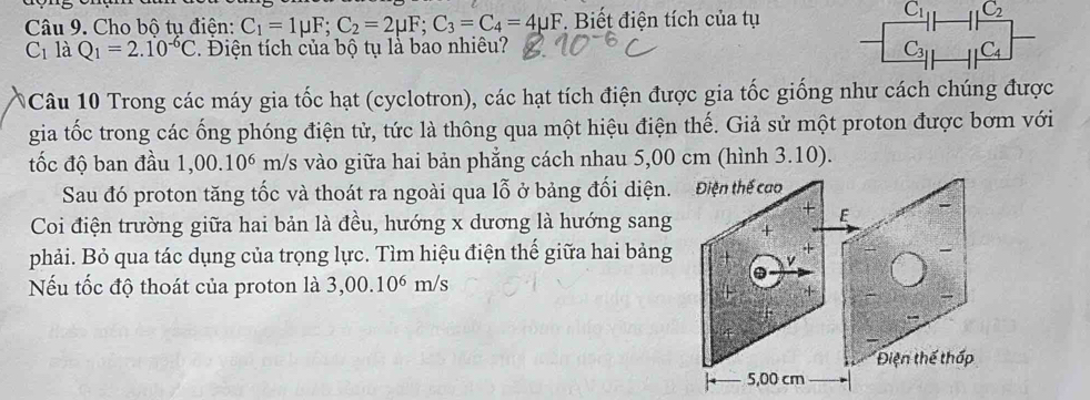 Cho bộ tụ điện: C_1=1mu F; C_2=2mu F; C_3=C_4=4mu F *. Biết điện tích của tụ
C_11 C_2
C_1 là Q_1=2.10^(-6)C. Điện tích của bộ tụ là bao nhiều? C_31 C_4
Câu 10 Trong các máy gia tốc hạt (cyclotron), các hạt tích điện được gia tốc giống như cách chúng được 
gia tốc trong các ống phóng điện tử, tức là thông qua một hiệu điện thế. Giả sử một proton được bơm với 
tốc độ ban đầu 1,00.10^6 m/s vào giữa hai bản phẳng cách nhau 5,00 cm (hình 3.10). 
Sau đó proton tăng tốc và thoát ra ngoài qua lỗ ở bảng đối diện. Điện thế cao 
Coi điện trường giữa hai bản là đều, hướng x dương là hướng sang 
phải. Bỏ qua tác dụng của trọng lực. Tìm hiệu điện thế giữa hai bảng 
Nếu tốc độ thoát của proton là 3,00.10^6m/s