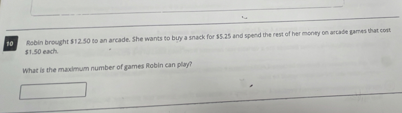 Robin brought $12.50 to an arcade. She wants to buy a snack for $5.25 and spend the rest of her money on arcade games that cost
$1.50 each. 
What is the maximum number of games Robin can play?