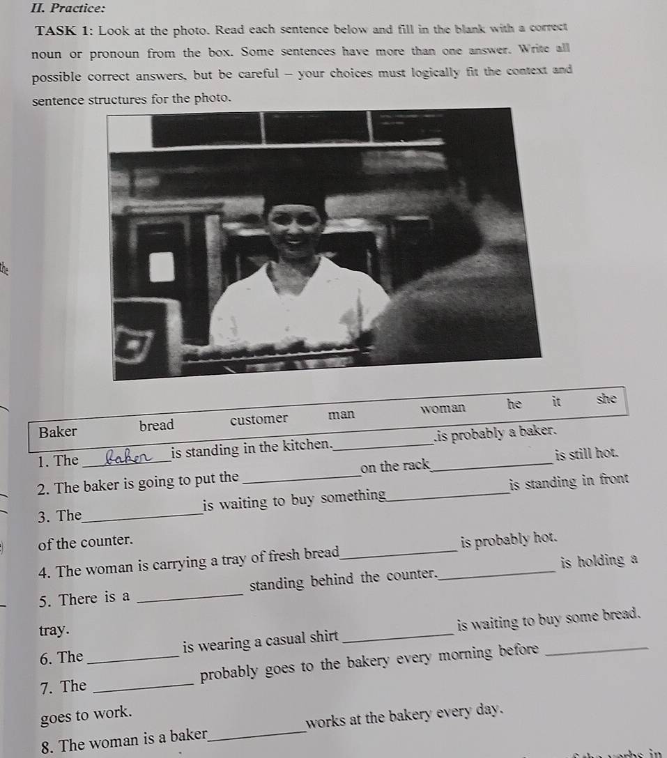 Practice: 
TASK 1: Look at the photo. Read each sentence below and fill in the blank with a correct 
noun or pronoun from the box. Some sentences have more than one answer. Write all 
possible correct answers, but be careful - your choices must logically fit the context and 
sentencestructures for the photo. 
Baker bread customer man woman he it she 
1. The is standing in the kitchen._ is probably a baker. 
2. The baker is going to put the _on the rack_ is still hot. 
3. The_ is waiting to buy something ._ is standing in front . 
of the counter. 
4. The woman is carrying a tray of fresh bread_ is probably hot. 
5. There is a _standing behind the counter._ is holding a 
tray. 
6. The is wearing a casual shirt. _is waiting to buy some bread. 
7. The_ _probably goes to the bakery every morning before ._ 
goes to work. 
8. The woman is a baker_ works at the bakery every day.