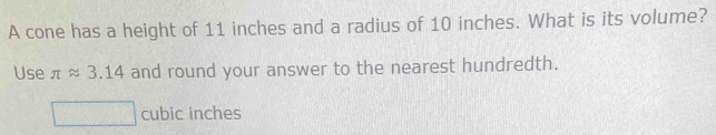 A cone has a height of 11 inches and a radius of 10 inches. What is its volume? 
Use π approx 3.14 and round your answer to the nearest hundredth.
cubic inches