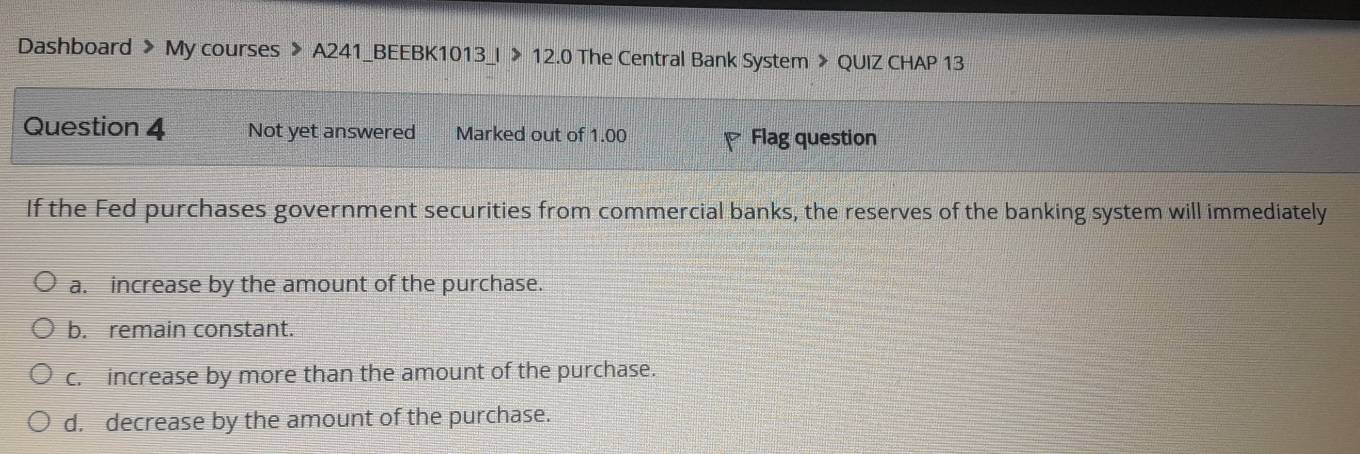 Dashboard > My courses > A241_BEEBK1013_I > 12.0 The Central Bank System > QUIZ CHAP 13
Question 4 Not yet answered Marked out of 1.00 Flag question
If the Fed purchases government securities from commercial banks, the reserves of the banking system will immediately
a. increase by the amount of the purchase.
b. remain constant.
c. increase by more than the amount of the purchase.
d. decrease by the amount of the purchase.