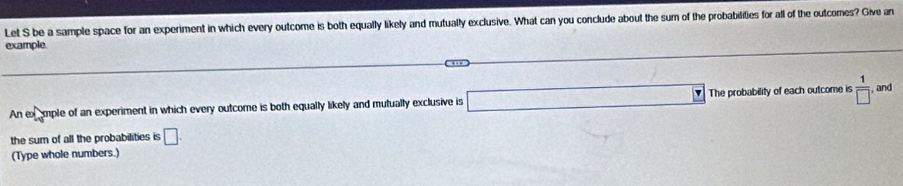 Let S be a sample space for an experiment in which every outcome is both equally likely and mutually exclusive. What can you conclude about the sum of the probabilifies for all of the outcomes? Give an 
example. 1000
An ex xmple of an experiment in which every outcome is both equally likely and mutually exclusive is □ The probability of each outcome is  1/□   , and 
the sum of all the probabilities is □. 
(Type whole numbers.)