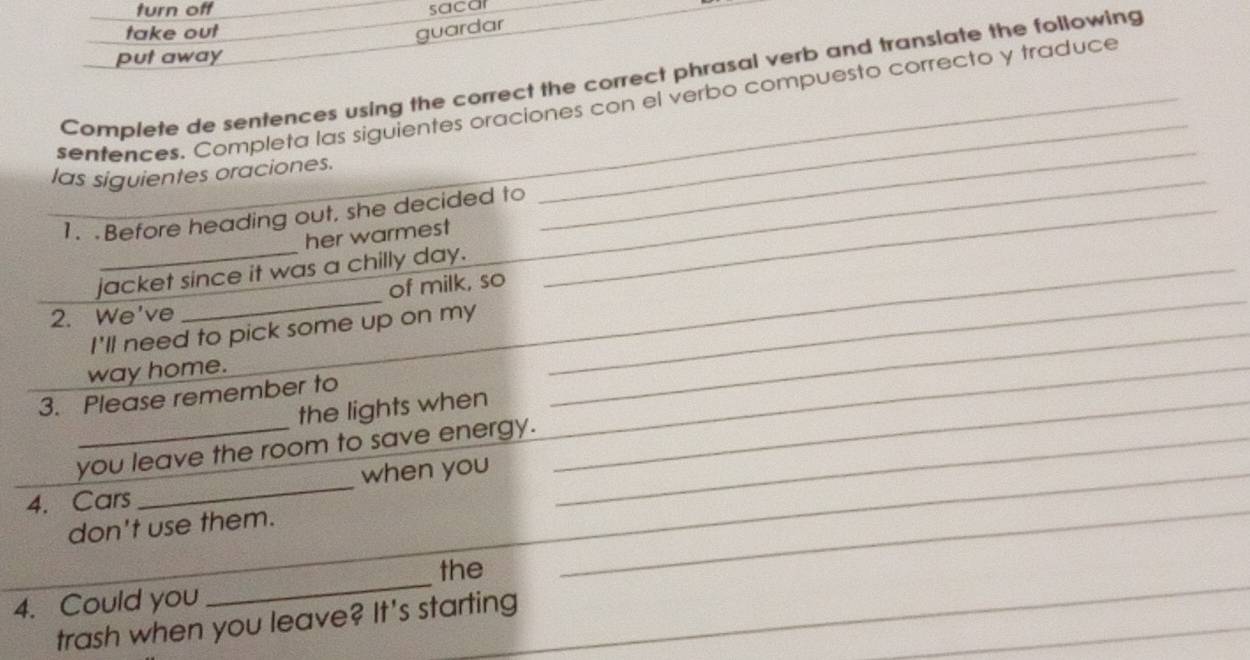 turn off sacar
take out guardar
put away
Complete de sentences using the correct the correct phrasal verb and translate the following
sentences. Completa las siguientes oraciones con el verbo compuesto correcto y traduce
las siguientes oraciones.
_
1. Before heading out, she decided to_
her warmest
_
_
_jacket since it was a chilly day.
of milk, so
2. We've
I'll need to pick some up on my_
__
way home.
3. Please remember to_
the lights when
_
you leave the room to save energy._
_4. Cars_ when you_
don't use them.
_
the
_
_
4. Could you
_
trash when you leave? It's starting
_