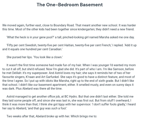 The One-Bedroom Basement 
We moved again, further east, close to Boundary Road. That meant another new school. It was harder 
this time. Most of the other kids had been together since kindergarten; they didn't need a new friend. 
'What the heck is in your gene pool?' a tall, pinched-looking girl named Marsha asked me one day. 
'Fifty per cent Swedish, twenty-five per cent Haitian, twenty-five per cent French,' I replied. 'Add it up 
and it equals one hundred per cent Canadian.' 
She pursed her lips. 'You look like a clown.' 
It wasn't the first time someone had made fun of my hair. When I was younger I'd wanted my mom 
to cut it all off, but she'd refused. Now I'm glad she did. It's part of who I am. I'm like Samson, before 
he met Delilah: it's my superpower. And Astrid loves my hair; she says it reminds her of two of her 
favourite singers, K'naan and Art Garfunkel. She says it's good to have a distinct feature, and most of 
the time I agree. So I put up with idiots like Marsha, right up to the end of sixth grade. But I didn't like 
that school. I didn't like our basement apartment, either. It smelled musty, and even on sunny days it 
was dark. Plus Abelard was there all the time 
Astrid managed to get another office job, at BC Hydro. But that one didn't last either. She told me 
they laid some people off, and since she was last in, she was first out. But from stuff I overheard, I 
think it was more than that; I think she got lippy with her supervisor. 'I don't suffer fools gladly,' I heard 
her say to Abelard, 'and that quy was such a fool.' 
Two weeks after that, Abelard broke up with her. Which brings me to: