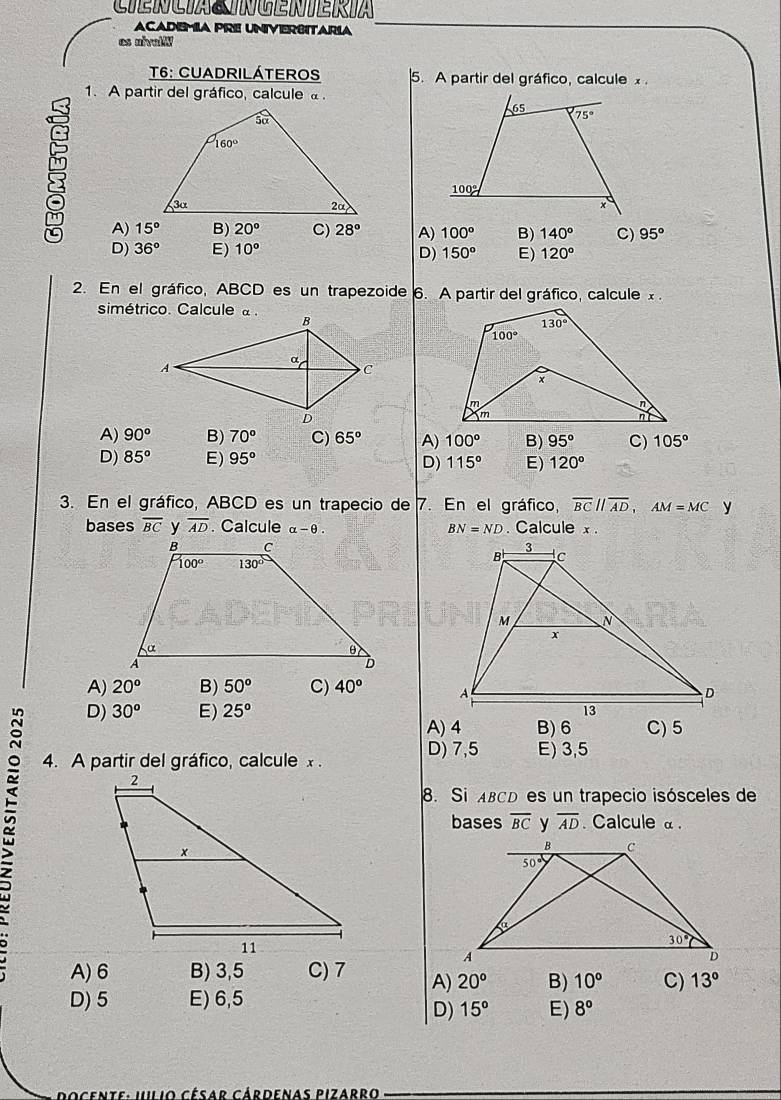 ACADEMIA PRE UNIVERSITARIA
es nivalW
T6: CUADRILÁTEROS 5. A partir del gráfico, calcule x.
1. A partir del gráfico, calcule .
8 A) 15°
B) 20° C) 28° A) 100° B) 140° C) 95°
D) 36° E) 10° D) 150° E) 120°
2. En el gráfico, ABCD es un trapezoide 6. A partir del gráfico, calcule x .
simétrico. Calcule à .
A) 90^o B) 70° C) 65° A) 100° B) 95° C) 105°
D) 85° E) 95° D) 115° E) 120°
3. En el gráfico, ABCD es un trapecio de 7. En el gráfico, overline BCparallel overline AD,AM=MC y
bases overline BC overline AD. Calcule alpha -θ . BN=ND. Calcule x .
A) 20^o B) 50^o C) 40°
D) 30^o E) 25°
A) 4 B) 6 C) 5
D) 7,5 E) 3,5
4. A partir del gráfico, calcule x .
8. Si ABCD es un trapecio isósceles de
bases overline BC overline AD. Calcule α .
A)6 B) 3,5 C) 7 A) 20^o B) 10° C) 13°
D) 5 E) 6,5
D) 15° E) 8°
ce te :  u  i o César Cárdenas Pizarro