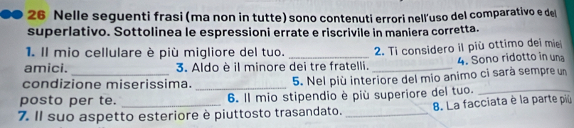 Nelle seguenti frasi (ma non in tutte) sono contenuti errori nell'uso del comparativo e del 
superlativo. Sottolinea le espressioni errate e riscrivile in maniera corretta. 
1. Il mio cellulare è più migliore del tuo. 
2. Ti considero il più ottimo dei mie 
amici. _3. Aldo è il minore dei tre fratelli. _4. Sono ridotto in una 
condizione miserissima._ 
5. Nel più interiore del mio animo ci sarà sempre un 
posto per te. 6. Il mio stipendio è più superiore del tuo._ 
7. Il suo aspetto esteriore è piuttosto trasandato. _ 8. La facciata è la parte più