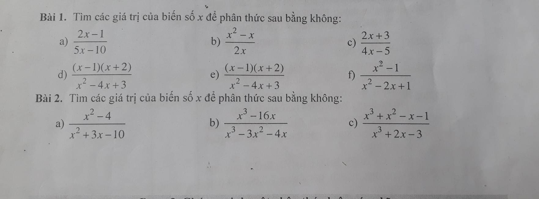 Tìm các giá trị của biến số x để phân thức sau bằng không: 
a)  (2x-1)/5x-10   (x^2-x)/2x   (2x+3)/4x-5 
b) 
c) 
d)  ((x-1)(x+2))/x^2-4x+3   ((x-1)(x+2))/x^2-4x+3   (x^2-1)/x^2-2x+1 
e) 
f) 
Bài 2. Tìm các giá trị của biến số x để phân thức sau bằng không: 
a)  (x^2-4)/x^2+3x-10   (x^3-16x)/x^3-3x^2-4x  c)  (x^3+x^2-x-1)/x^3+2x-3 
b)