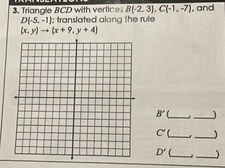 Triangle BCD with vertice B(-2,3), C(-1,-7) , and
D(-5,-1); translated along the rule
(x,y)to (x+9,y+4)
B' (_ 
_)
C' _ 
_)
D' _ 
_)