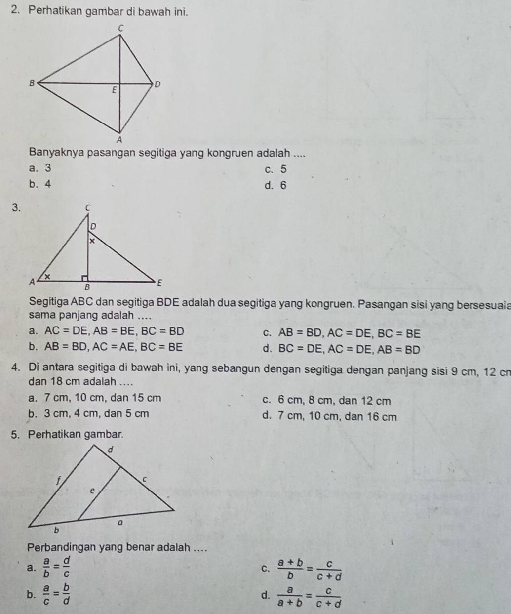 Perhatikan gambar di bawah ini.
Banyaknya pasangan segitiga yang kongruen adalah ....
a. 3 c. 5
b. 4 d. 6
3.
Segitiga ABC dan segitiga BDE adalah dua segitiga yang kongruen. Pasangan sisi yang bersesuaia
sama panjang adalah ....
a. AC=DE, AB=BE, BC=BD C. AB=BD, AC=DE, BC=BE
b. AB=BD, AC=AE, BC=BE d. BC=DE, AC=DE, AB=BD
4. Di antara segitiga di bawah ini, yang sebangun dengan segitiga dengan panjang sisi 9 cm, 12 cn
dan 18 cm adalah ....
a. 7 cm, 10 cm, dan 15 cm c. 6 cm, 8 cm, dan 12 cm
b. 3 cm, 4 cm, dan 5 cm d. 7 cm, 10 cm, dan 16 cm
5. Perhatikan gambar.
Perbandingan yang benar adalah ....
a.  a/b = d/c   (a+b)/b = c/c+d 
C.
b.  a/c = b/d   a/a+b = c/c+d 
d.