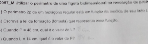 20057_M Utilizar o perímetro de uma figura bidimensional na resolução de prob 
) O perímetro 2p de um hexágono regular está em função da medida de seu lado la 
a) Escreva a lei de formação (fórmula) que representa essa função. 
) Quando P=48cm , qual é o valor de L? 
) Quando L=14cm , qual é o valor de P?