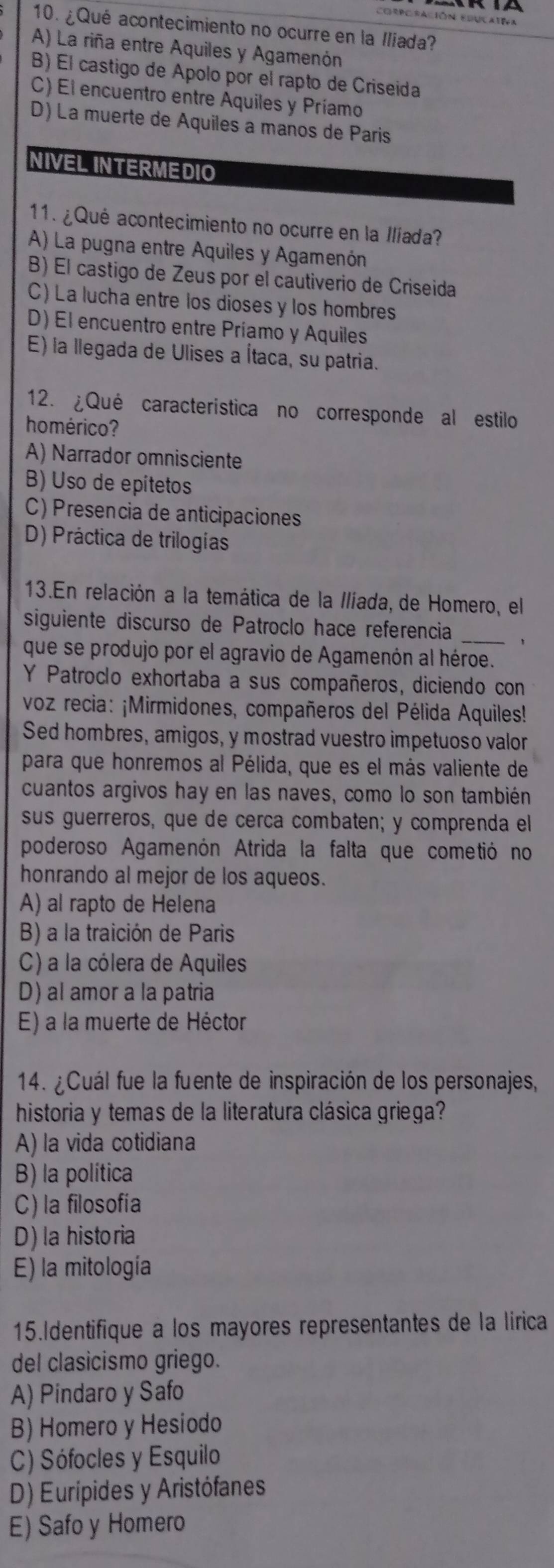 corporación Educativa
10. ¿Qué acontecimiento no ocurre en la Iliada?
A) La riña entre Aquiles y Agamenón
B) El castigo de Ápolo por el rapto de Criseida
C) El encuentro entre Aquiles y Príamo
D) La muerte de Aquiles a manos de Paris
NIVEL INTERMEDIO
11. ¿Qué acontecimiento no ocurre en la Ilíada?
A) La pugna entre Aquiles y Agamenón
B) El castigo de Zeus por el cautiverio de Criseida
C) La lucha entre los dioses y los hombres
D) El encuentro entre Príamo y Aquiles
E) la llegada de Ulises a Ítaca, su patria.
12. ¿Qué caracteristica no corresponde al estilo
homérico?
A) Narrador omnisciente
B) Uso de epitetos
C) Presencia de anticipaciones
D) Práctica de trilogías
13.En relación a la temática de la Ilíada, de Homero, el
siguiente discurso de Patroclo hace referencia _1
que se produjo por el agravio de Agamenón al héroe.
Y Patroclo exhortaba a sus compañeros, diciendo con
voz recia: ¡Mirmidones, compañeros del Pélida Aquiles!
Sed hombres, amigos, y mostrad vuestro impetuoso valor
para que honremos al Pélida, que es el más valiente de
cuantos argivos hay en las naves, como lo son también
sus guerreros, que de cerca combaten; y comprenda el
poderoso Agamenón Atrida la falta que cometió no
honrando al mejor de los aqueos.
A) al rapto de Helena
B) a la traición de Paris
C) a la cólera de Aquiles
D) al amor a la patria
E) a la muerte de Héctor
14. ¿Cuál fue la fuente de inspiración de los personajes,
historia y temas de la literatura clásica griega?
A) la vida cotidiana
B) la política
C) la filosofía
D) la historia
E) la mitología
15.Identifique a los mayores representantes de la lírica
del clasicismo griego.
A) Pindaro y Safo
B) Homero y Hesiodo
C) Sófocles y Esquilo
D) Eurípides y Aristófanes
E) Safo y Homero