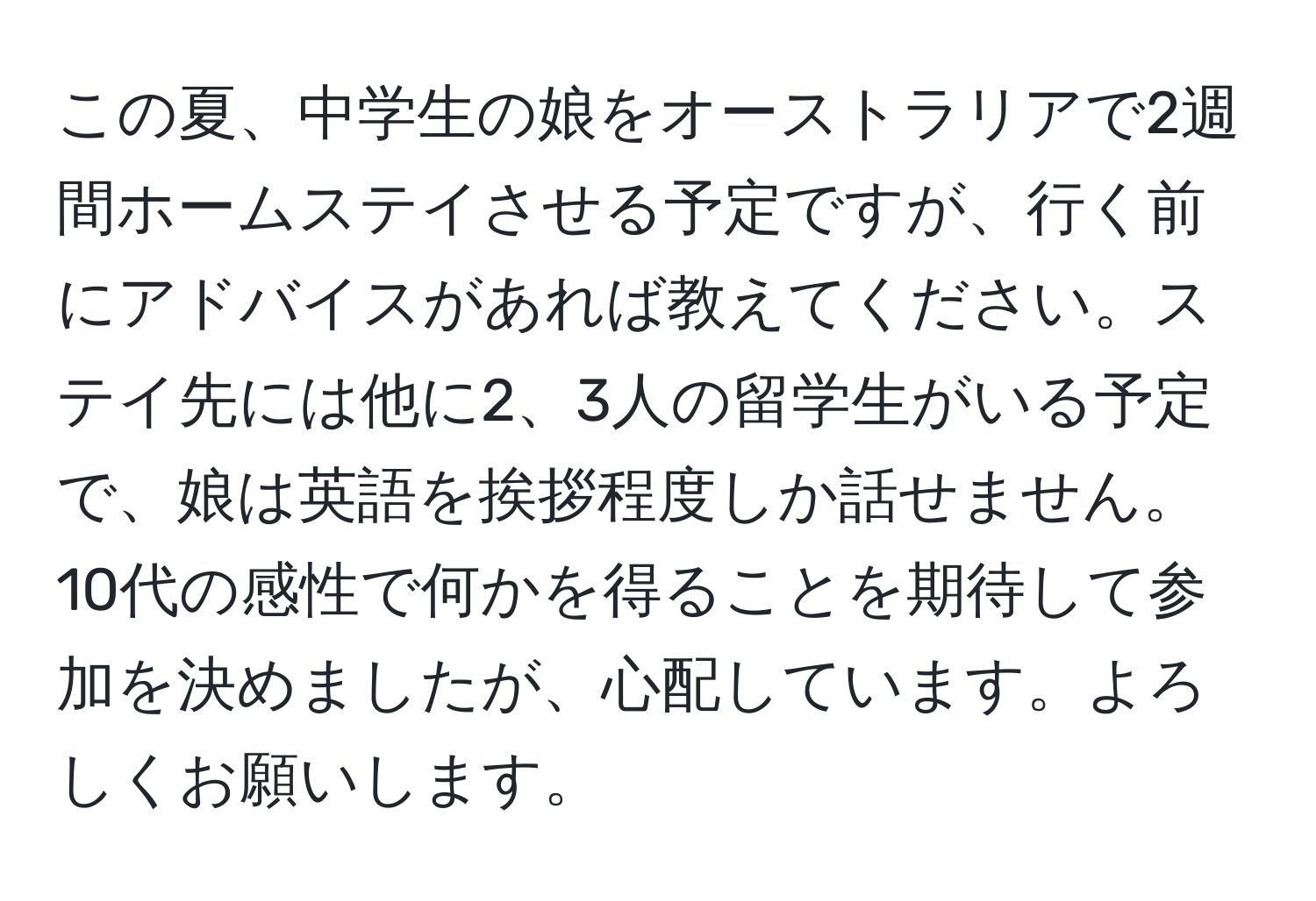 この夏、中学生の娘をオーストラリアで2週間ホームステイさせる予定ですが、行く前にアドバイスがあれば教えてください。ステイ先には他に2、3人の留学生がいる予定で、娘は英語を挨拶程度しか話せません。10代の感性で何かを得ることを期待して参加を決めましたが、心配しています。よろしくお願いします。