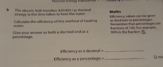 Thermal energy transferred_ 
b The electric hob transfers 420 000 J as thermal Maths 
energy in the time taken to heat the water. Efficiency values can be given 
Calculate the efficiency of this method of heating as decimals or percentages. 
water. Remember that percentages are 
fractions of 100. For example, 
Give your answer as both a decimal and as a 90% is the fraction  90/100 . 
percentage. 
fficiency as a decimal =_ 
Efficiency as a percentage = _[2 m