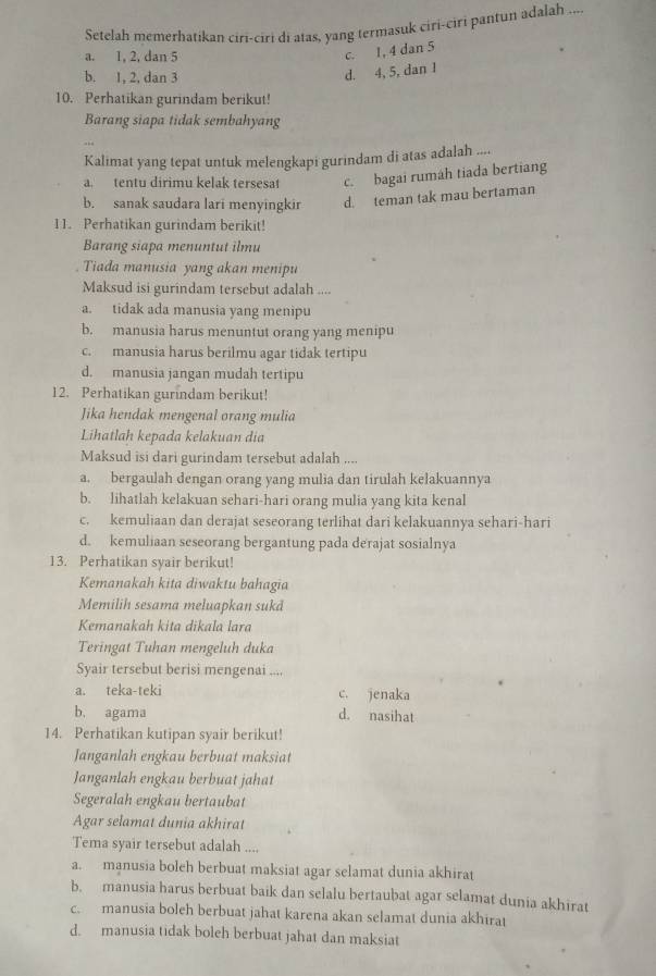 Setelah memerhatikan ciri-ciri di atas, yang termasuk ciri-ciri pantun adalah ....
a. 1, 2, dan 5
c. 1, 4 dan 5
b. 1, 2, dan 3
d. 4, 5, dan 1
10. Perhatikan gurindam berikut!
Barang siapa tidak sembahyang
Kalimat yang tepat untuk melengkapi gurindam di atas adalah ....
a. tentu dirimu kelak tersesat c. bagai rumah tiada bertiang
b. sanak saudara lari menyingkir d. teman tak mau bertaman
11. Perhatikan gurindam berikit!
Barang siapa menuntut ilmu
Tiada manusia yang akan menipu
Maksud isi gurindam tersebut adalah ....
a. tidak ada manusia yang menipu
b. manusia harus menuntut orang yang menipu
c. manusia harus berilmu agar tidak tertipu
d. manusia jangan mudah tertipu
12. Perhatikan gurindam berikut!
Jika hendak mengenal orang mulia
Lihatlah kepada kelakuan dia
Maksud isi dari gurindam tersebut adalah ....
a. bergaulah dengan orang yang mulia dan tirulah kelakuannya
b. lihatlah kelakuan sehari-hari orang mulia yang kita kenal
c. kemuliaan dan derajat seseorang terlihat dari kelakuannya sehari-hari
d. kemuliaan seseorang bergantung pada derajat sosialnya
13. Perhatikan syair berikut!
Kemanakah kita diwaktu bahagia
Memilih sesama meluapkan sukd
Kemanakah kita dikala lara
Teringat Tuhan mengeluh duka
Syair tersebut berisi mengenai ....
a. teka-teki c. jenaka
b. agama d. nasihat
14. Perhatikan kutipan syair berikut!
Janganlah engkau berbuat maksiat
Janganlah engkau berbuat jahat
Segeralah engkau bertaubat
Agar selamat dunia akhirat
Tema syair tersebut adalah ....
a. manusia boleh berbuat maksiat agar selamat dunia akhirat
b. manusia harus berbuat baik dan selalu bertaubat agar selamat dunia akhirat
c. manusia boleh berbuat jahat karena akan selamat dunia akhirat
d. manusia tidak boleh berbuat jahat dan maksiat