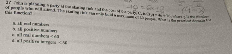 John is planning a party at the skating rink and the cost of the party, C, is
of people who will attend. The skating rink can only hold a maximum of 60 C(p)=4p+20 , where p is the number
this function?
the practical domain for
a. all real numbers
b. all positive numbers
c. all real numbers <60</tex>
d. all positive integers <60</tex>