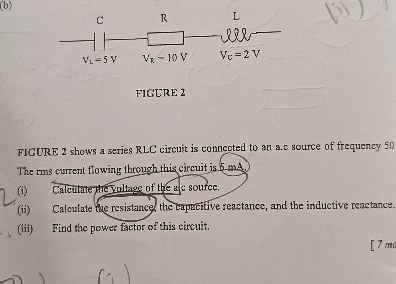 C
R
L
V_L=5V V_R=10V V_c=2V
FIGURE 2 
FIGURE 2 shows a series RLC circuit is connected to an a. c source of frequency 50
The rms current flowing through this circuit is 5 mA. 
(i)€ Calculate the voltage of the alc source. 
(ii) Calculate the resistance, the capacitive reactance, and the inductive reactance. 
(iii) Find the power factor of this circuit. 
[ 7 ma