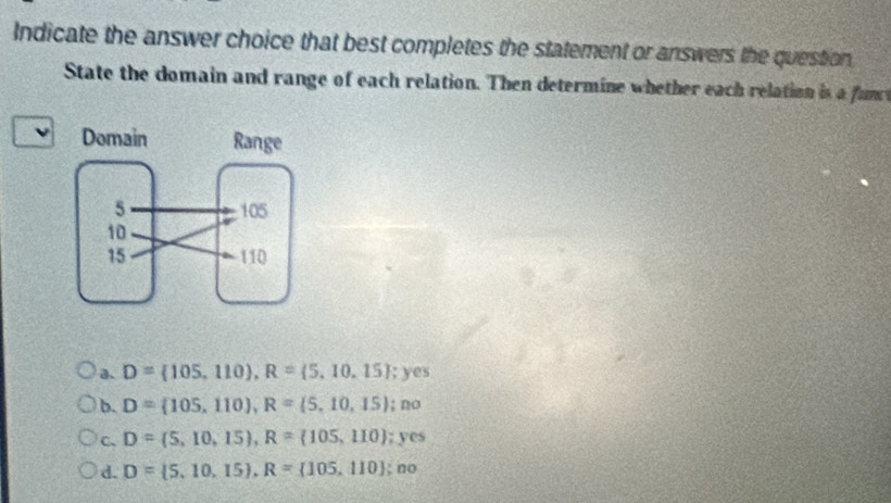 Indicate the answer choice that best completes the statement or answers the question 
State the domain and range of each relation. Then determine whether each relation is a funr
a. D= 105,110 , R= 5,10,15;yes
b. D= 105,110 , R= 5,10,15;no
c、 D= 5,10,15 , R= 105,110;yes
d. D= 5,10,15 , R= 105,110;no