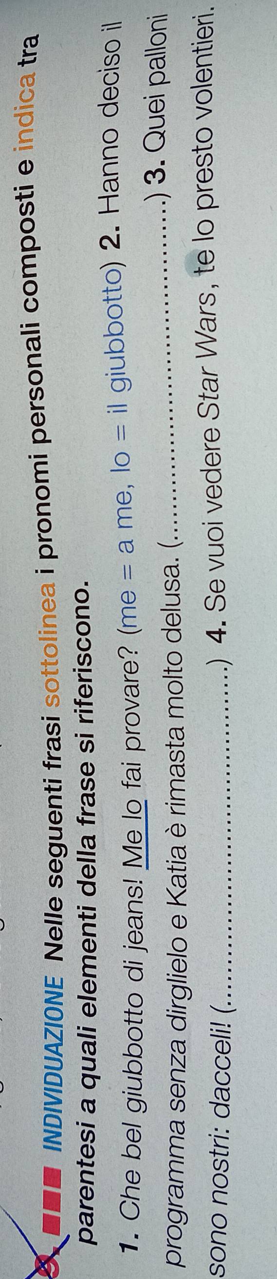 INDIVIDUAZIONE Nelle seguenti frasi sottolinea i pronomi personali composti e indica tra 
parentesi a quali elementi della frase si riferiscono. 
1. Che bel giubbotto di jeans! Me lo fai provare? (me = a me, lo = il giubbotto) 2. Hanno deciso il 
programma senza dirglielo e Katia è rimasta molto delusa. (. 
_.) 3. Quei palloni 
sono nostri: dacceli! (_ 
) 4. Se vuoi vedere Star Wars, te lo presto volentieri.