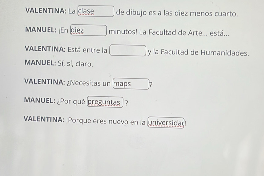 VALENTINA: La clase de dibujo es a las diez menos cuarto. 
MANUEL: ¡En diez minutos! La Facultad de Arte... está... 
VALENTINA: Está entre la y la Facultad de Humanidades. 
MANUEL: Sí, sí, claro. 
VALENTINA: ¿Necesitas un maps ? 
MANUEL: ¿Por qué preguntas ? 
VALENTINA: ¡Porque eres nuevo en la universidad!