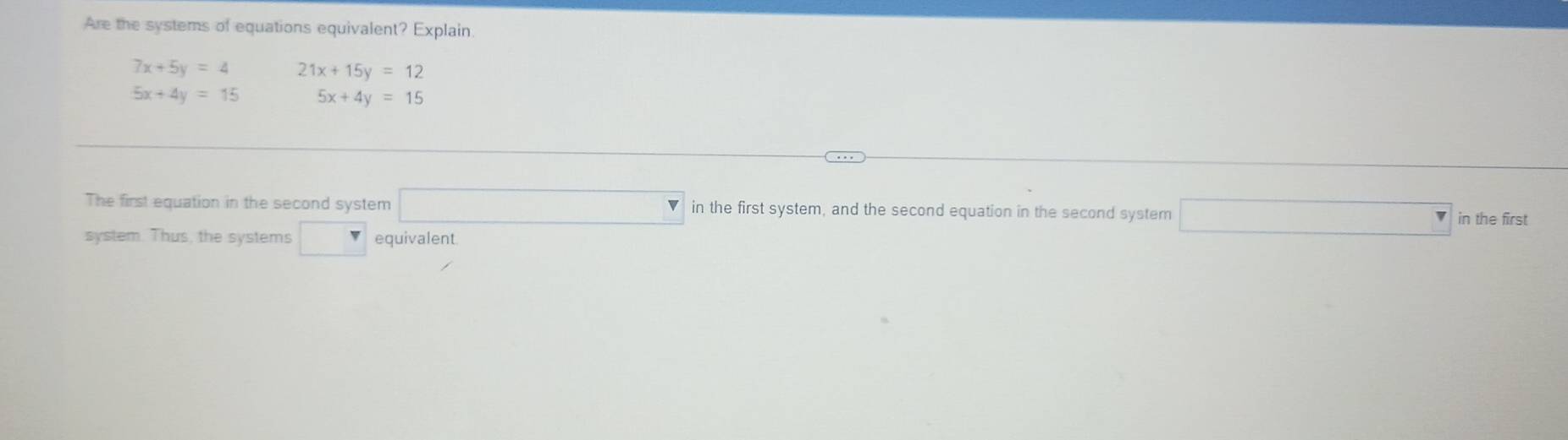 Are the systems of equations equivalent? Explain
7x+5y=4 21x+15y=12
5x+4y=15 5x+4y=15
The first equation in the second system □ in the first system, and the second equation in the second system □ in the first 
system. Thus, the systems □ equivalent