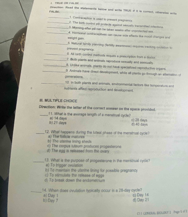 TRUE OR FALSE
Direction: Read the statements below and write TRUE if it is correct, otherwise write
FALSE.
_1. Contraception is used to prevent pregnancy.
_2. The birth control pill protects against sexually transmitted infections
3. Morning-after pill can be taken weeks after unprotected sex.
_4. Hormonal contraceptives can cause side effects like mood changes and
weight gain.
_5. Natural family planning (fertility awareness) requires tracking ovulation to
prevent pregnancy.
_6. All birth control methods require a prescription from a doctor.
_7. Both plants and animals reproduce sexually and asexually.
_8. Unlike animals, plants do not have specialized reproductive organs
_9. Animals have direct development, while all plants go through an alternation of
generations.
_10. In both plants and animals, environmental factors like temperature and
nutrients affect reproduction and development.
III. MULTIPLE CHOICE
Direction: Write the letter of the correct answer on the space provided.
_11. What is the average length of a menstrual cycle?
a) 14 days c) 28 days
b) 21 days d) 40 days
_12. What happens during the luteal phase of the menstrual cycle?
a) The follicle matures
b) The uterine lining sheds
c) The corpus luteum produces progesterone
d) The egg is released from the ovary
_13. What is the purpose of progesterone in the menstrual cycle?
a) To trigger ovulation
b) To maintain the uterine lining for possible pregnancy
c) To stimulate the release of eggs
d) To break down the endometrium
_14. When does ovulation typically occur in a 28-day cycle?
a) Day 1 c) Day 14
b) Day 7 d) Day 21
C 1 1 GENERAL BIOLOGY 2 Page 1 of 2